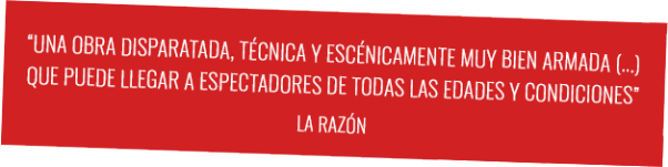 Crítica La razón "Una obra disparatada, técnica y escénicamente muy bien armada (...) Que puede llegar a espectadores de todas las edades y condiciones" "Una obra disparatada, técnica y escénicamente muy bien armada (...) que puede llegar a espectadores de todas las edades y condiciones"
